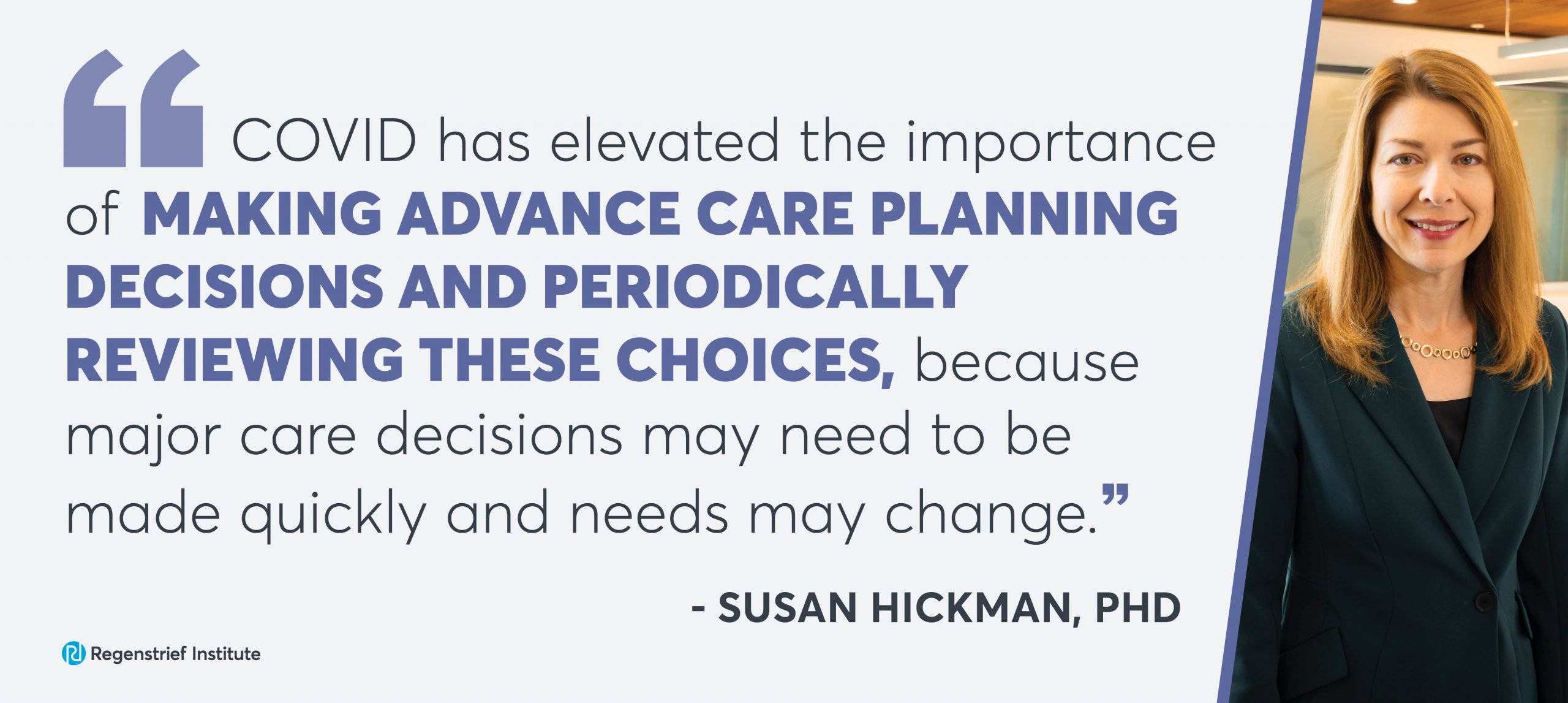 Quote from Susan Hickman: COVID has elevated the importance of making advance care planning decisions and periodically reviewing these choices because major care decisions may need to be made quickly and needs may change.
