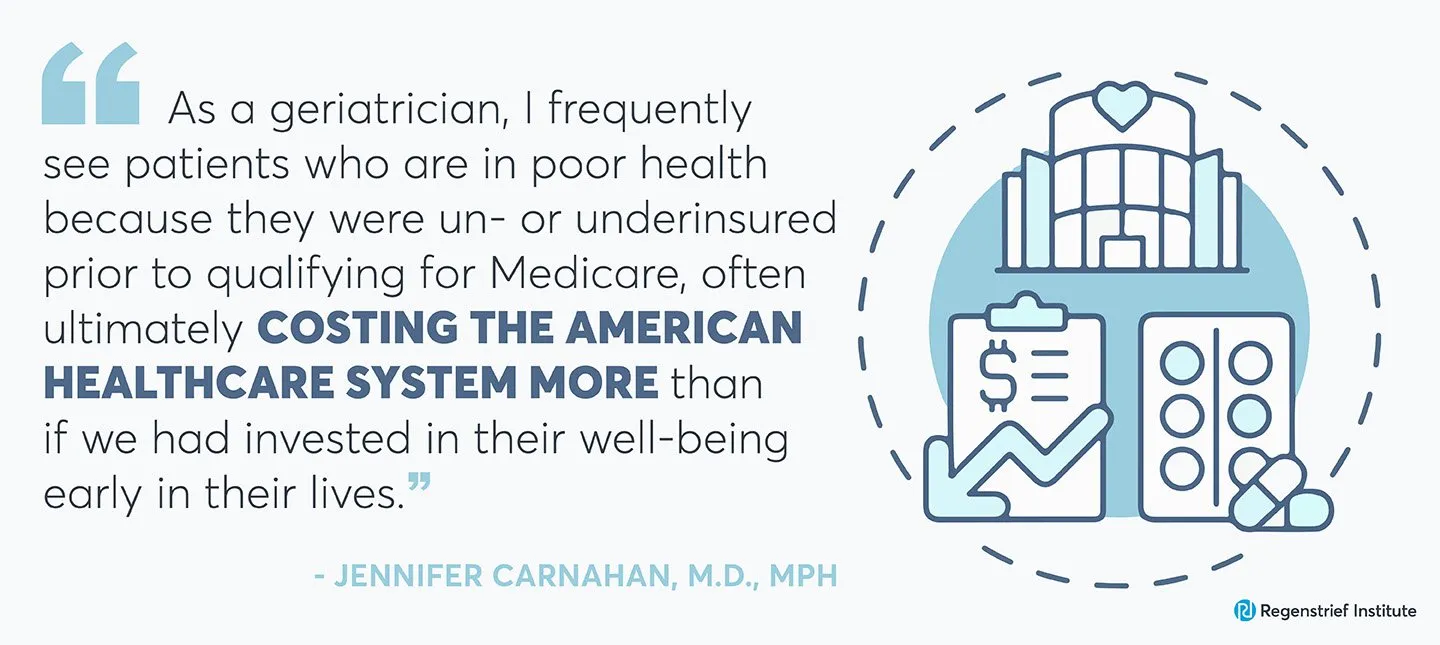 Jennifer Carnahan quote on universal healthcare debate: As a geriatrician, I frequently see patients who are in poor health because they were un- or underinsured prior to qualifying for Medicare, often ultimately costing the American healthcare system more than if we had invested in their well-being early in their lives."